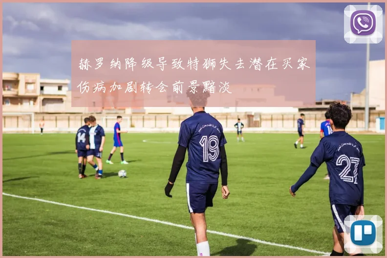 赫罗纳降级导致特狮失去潜在买家伤病加剧转会前景黯淡