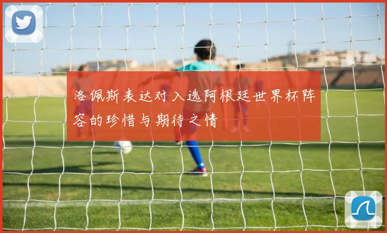 洛佩斯表达对入选阿根廷世界杯阵容的珍惜与期待之情
