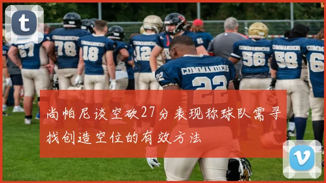 尚帕尼谈空砍27分表现称球队需寻找创造空位的有效方法