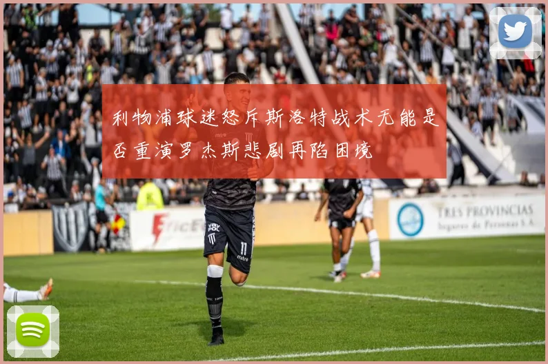 利物浦球迷怒斥斯洛特战术无能是否重演罗杰斯悲剧再陷困境