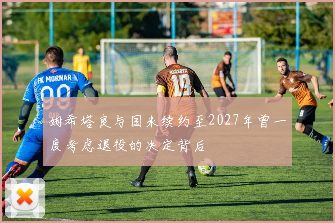 姆希塔良与国米续约至2027年曾一度考虑退役的决定背后