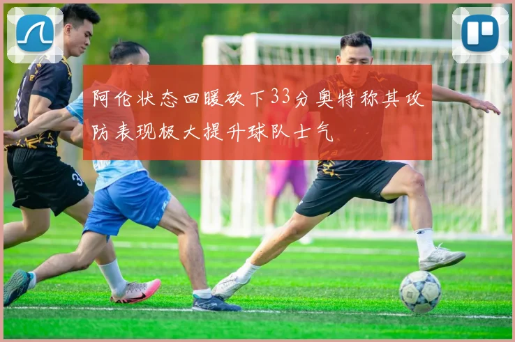 阿伦状态回暖砍下33分奥特称其攻防表现极大提升球队士气