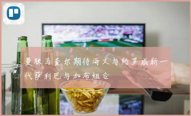 曼联马奎尔期待海文与约罗成新一代萨利巴与加布组合