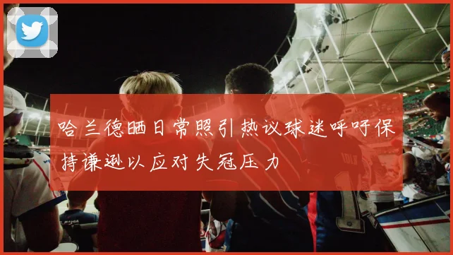哈兰德晒日常照引热议球迷呼吁保持谦逊以应对失冠压力