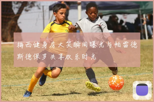 梅西健身房大笑瞬间曝光与帕雷德斯德保罗共享欢乐时光