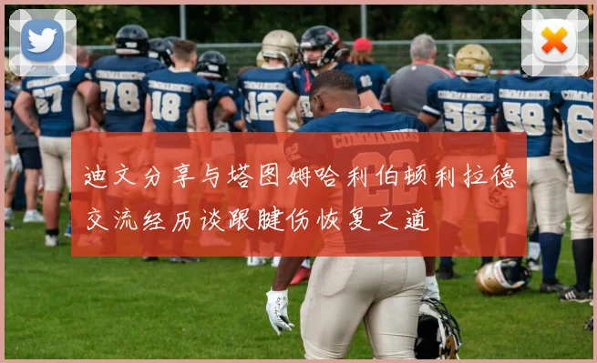 迪文分享与塔图姆哈利伯顿利拉德交流经历谈跟腱伤恢复之道