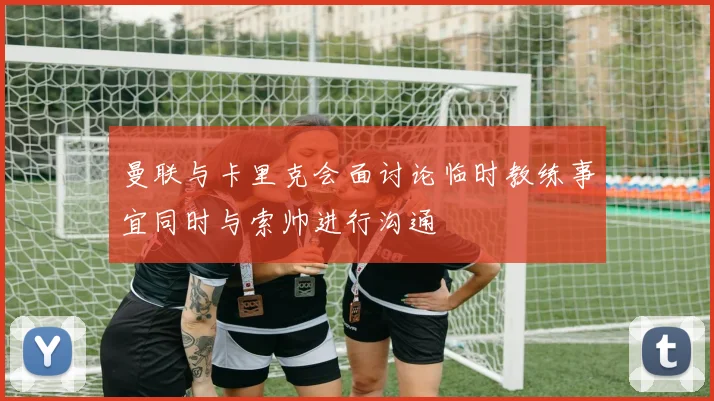 曼联与卡里克会面讨论临时教练事宜同时与索帅进行沟通