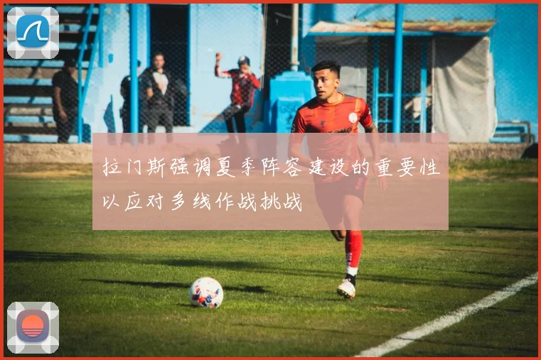 拉门斯强调夏季阵容建设的重要性以应对多线作战挑战
