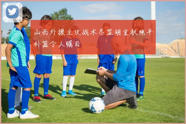 山西外援主攻战术尽显胡金秋绝平补篮令人瞩目